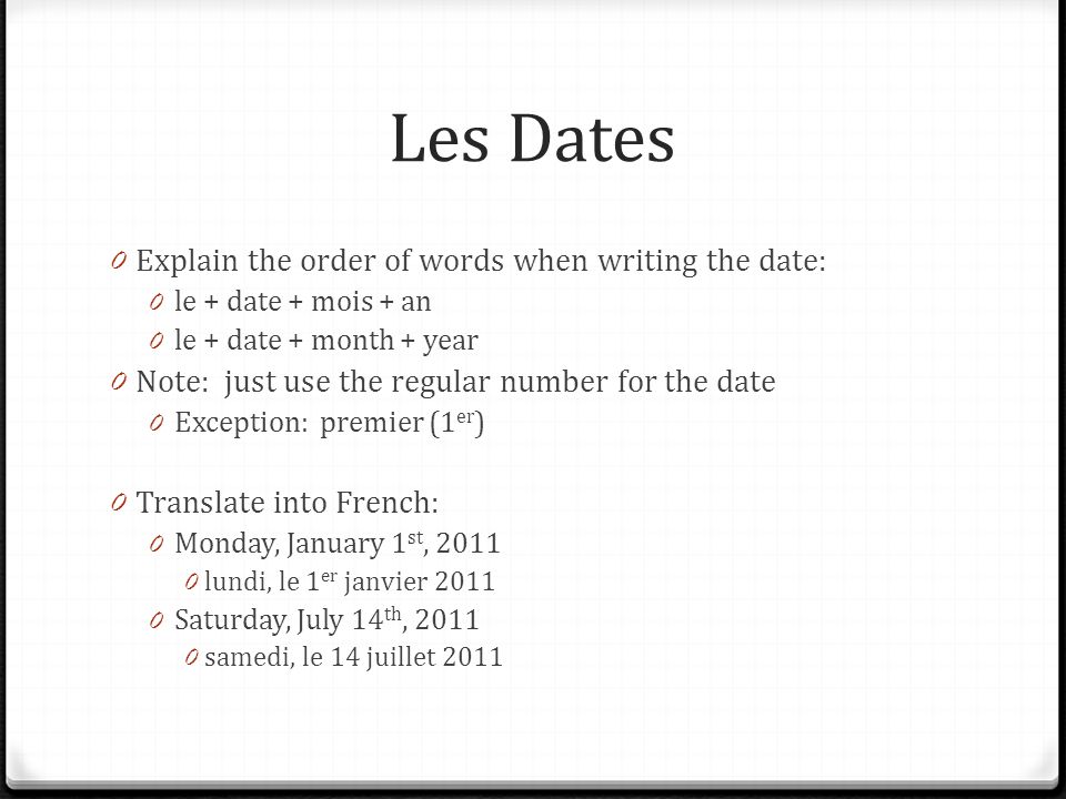 Les Dates 0 Explain the order of words when writing the date: 0 le + date + mois + an 0 le + date + month + year 0 Note: just use the regular number for the date 0 Exception: premier (1 er ) 0 Translate into French: 0 Monday, January 1 st, lundi, le 1 er janvier Saturday, July 14 th, samedi, le 14 juillet 2011