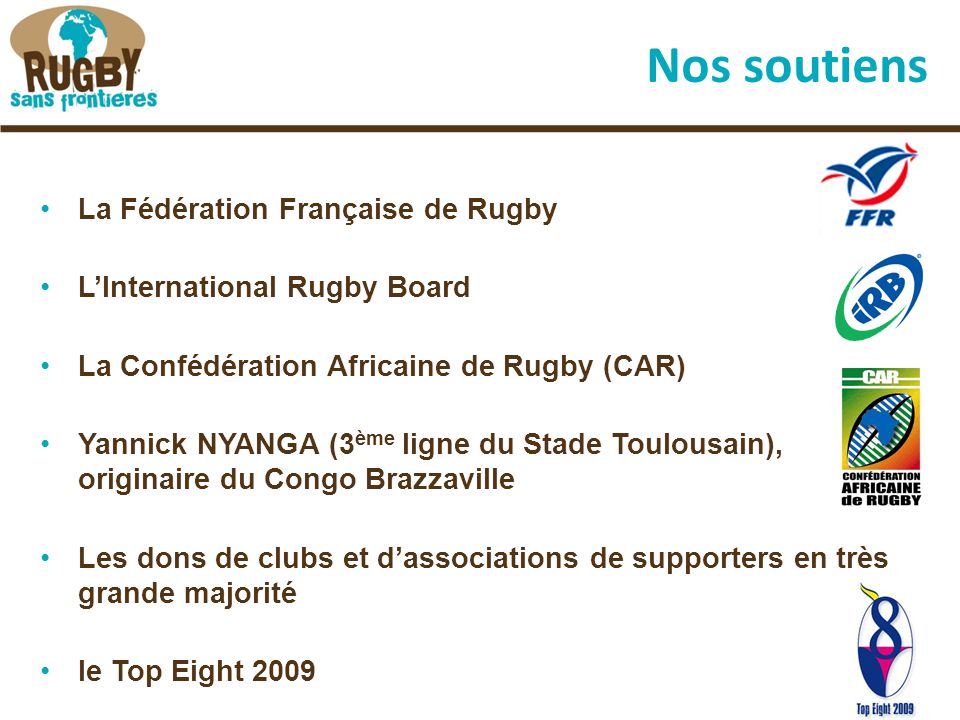 Nos soutiens La Fédération Française de Rugby L’International Rugby Board La Confédération Africaine de Rugby (CAR) Yannick NYANGA (3 ème ligne du Stade Toulousain), originaire du Congo Brazzaville Les dons de clubs et d’associations de supporters en très grande majorité le Top Eight 2009