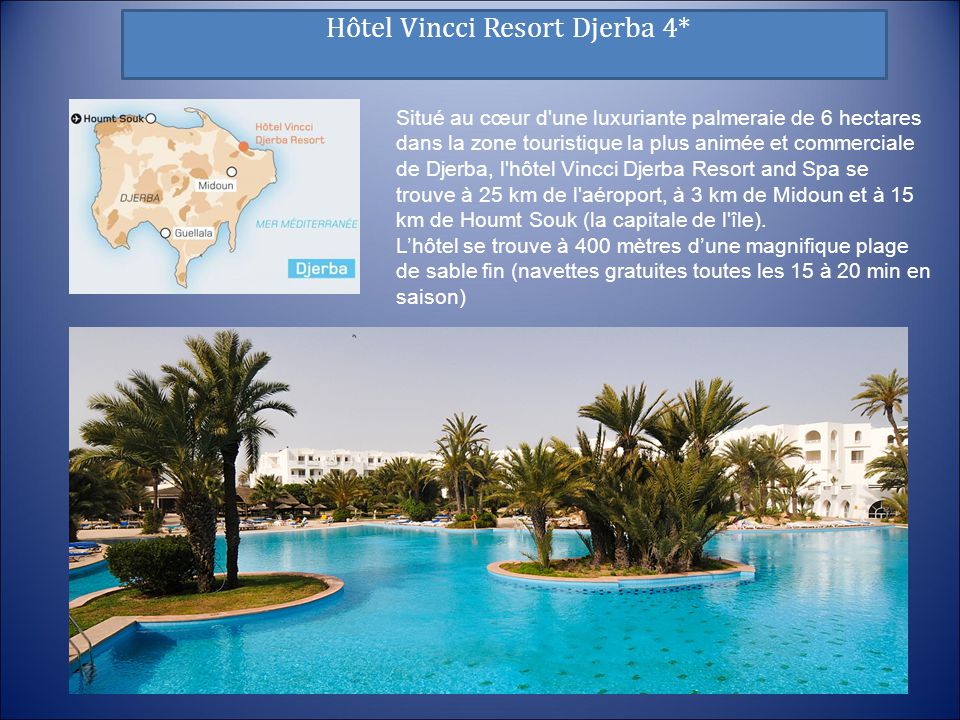Hôtel Vincci Resort Djerba 4* Situé au cœur d une luxuriante palmeraie de 6 hectares dans la zone touristique la plus animée et commerciale de Djerba, l hôtel Vincci Djerba Resort and Spa se trouve à 25 km de l aéroport, à 3 km de Midoun et à 15 km de Houmt Souk (la capitale de l île).
