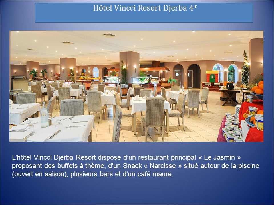 Hôtel Vincci Resort Djerba 4* L’hôtel Vincci Djerba Resort dispose d’un restaurant principal « Le Jasmin » proposant des buffets à thème, d’un Snack « Narcisse » situé autour de la piscine (ouvert en saison), plusieurs bars et d’un café maure.