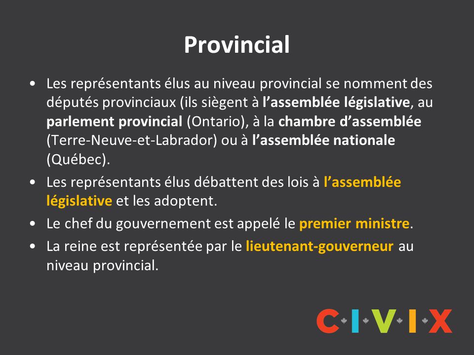 Provincial Les représentants élus au niveau provincial se nomment des députés provinciaux (ils siègent à l’assemblée législative, au parlement provincial (Ontario), à la chambre d’assemblée (Terre-Neuve-et-Labrador) ou à l’assemblée nationale (Québec).