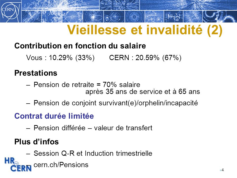 n4n4 Vieillesse et invalidité (2) Contribution en fonction du salaire Vous : 10.29% (33%)CERN : 20.59% (67%) Prestations –Pension de retraite = 70% salaire après 35 ans de service et à 65 ans –Pension de conjoint survivant(e)/orphelin/incapacité Contrat durée limitée –Pension différée – valeur de transfert Plus d’infos –Session Q-R et Induction trimestrielle –cern.ch/Pensions