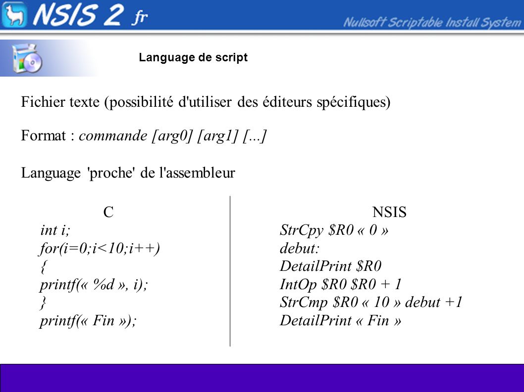 Language de script Fichier texte (possibilité d utiliser des éditeurs spécifiques) Language proche de l assembleur C int i; for(i=0;i<10;i++) { printf(« %d », i); } printf(« Fin »); NSIS StrCpy $R0 « 0 » debut: DetailPrint $R0 IntOp $R0 $R0 + 1 StrCmp $R0 « 10 » debut +1 DetailPrint « Fin » Format : commande [arg0] [arg1] [...]