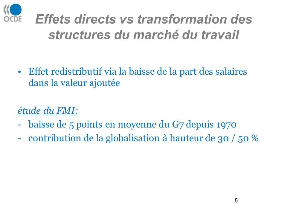 5 Effets directs vs transformation des structures du marché du travail Effet redistributif via la baisse de la part des salaires dans la valeur ajoutée étude du FMI: -baisse de 5 points en moyenne du G7 depuis contribution de la globalisation à hauteur de 30 / 50 %
