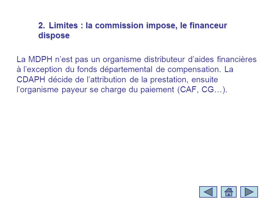 2.Limites : la commission impose, le financeur dispose La MDPH nest pas un organisme distributeur daides financières à lexception du fonds départemental de compensation.