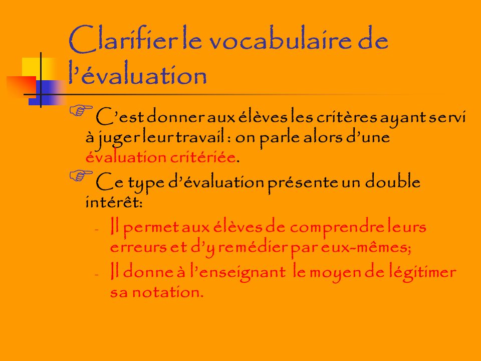 Clarifier le vocabulaire de lévaluation Cest donner aux élèves les critères ayant servi à juger leur travail : on parle alors dune évaluation critériée.