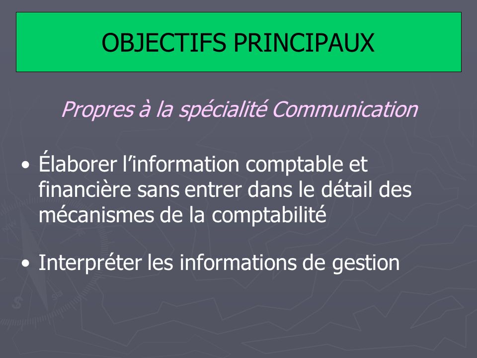 OBJECTIFS PRINCIPAUX Propres à la spécialité Communication Élaborer linformation comptable et financière sans entrer dans le détail des mécanismes de la comptabilité Interpréter les informations de gestion