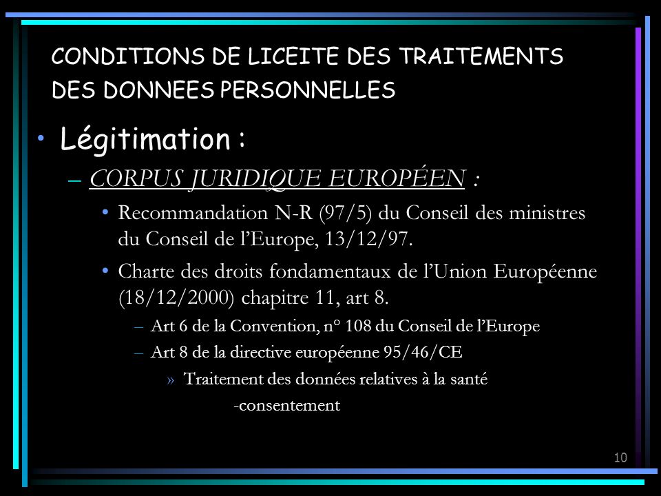 10 CONDITIONS DE LICEITE DES TRAITEMENTS DES DONNEES PERSONNELLES Légitimation : –CORPUS JURIDIQUE EUROPÉEN : Recommandation N-R (97/5) du Conseil des ministres du Conseil de lEurope, 13/12/97.