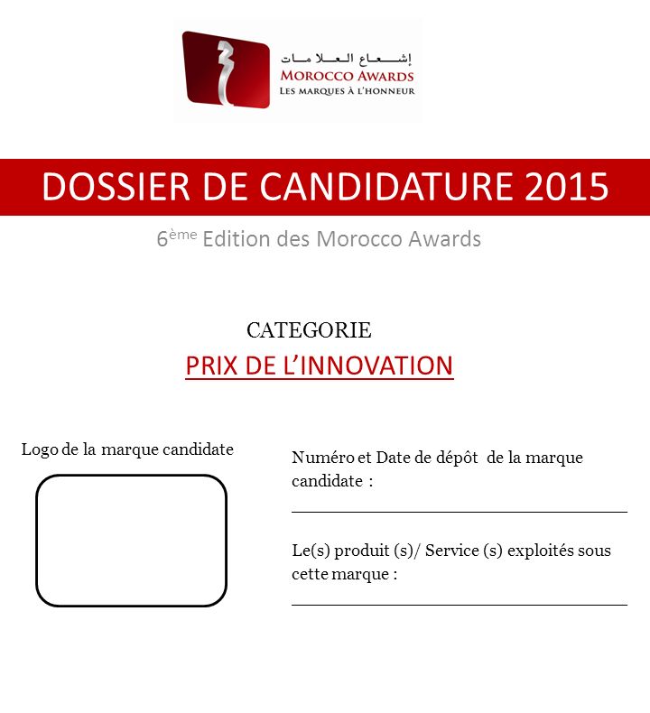 6 ème Edition des Morocco Awards DOSSIER DE CANDIDATURE 2015 Numéro et Date de dépôt de la marque candidate : _______________________________ Le(s) produit (s)/ Service (s) exploités sous cette marque : _______________________________ Logo de la marque candidate CATEGORIE PRIX DE L’INNOVATION