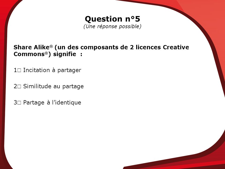 Question n°5 (Une réponse possible) Share Alike ® (un des composants de 2 licences Creative Commons ® ) signifie : 1 Incitation à partager 2 Similitude au partage 3 Partage à lidentique