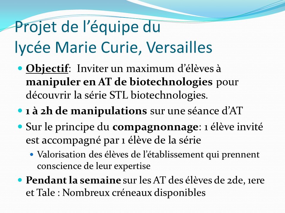 Projet de léquipe du lycée Marie Curie, Versailles Objectif: Inviter un maximum délèves à manipuler en AT de biotechnologies pour découvrir la série STL biotechnologies.