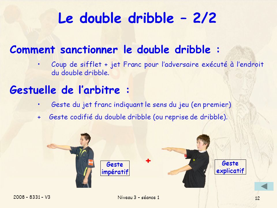 2008 – 8331 – V3 Niveau 3 – séance 1 12 Le double dribble – 2/2 Comment sanctionner le double dribble : Coup de sifflet + jet Franc pour ladversaire exécuté à lendroit du double dribble.