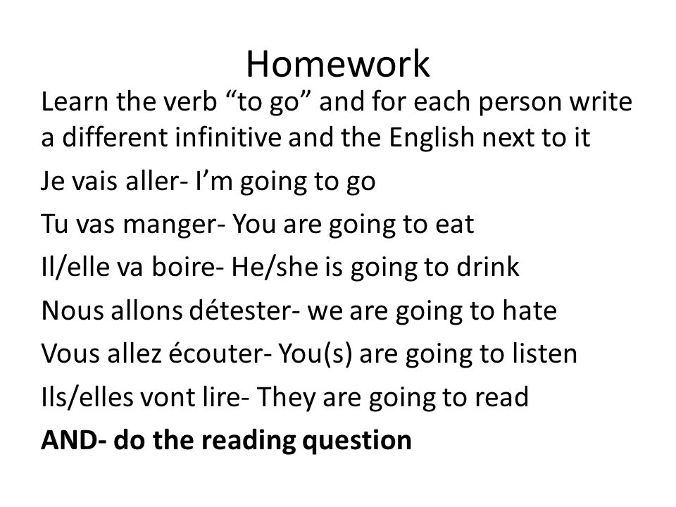 Homework Learn the verb to go and for each person write a different infinitive and the English next to it Je vais aller- Im going to go Tu vas manger- You are going to eat Il/elle va boire- He/she is going to drink Nous allons détester- we are going to hate Vous allez écouter- You(s) are going to listen Ils/elles vont lire- They are going to read AND- do the reading question
