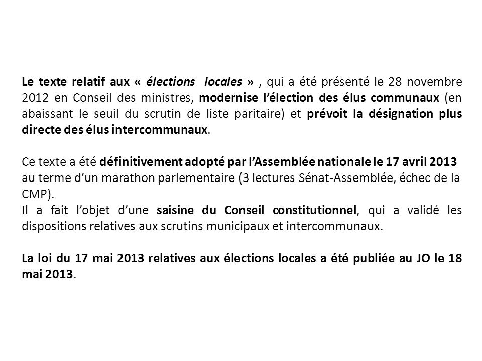Le texte relatif aux « élections locales », qui a été présenté le 28 novembre 2012 en Conseil des ministres, modernise lélection des élus communaux (en abaissant le seuil du scrutin de liste paritaire) et prévoit la désignation plus directe des élus intercommunaux.