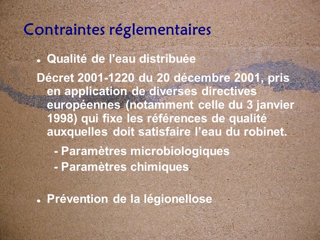 Qualité de l eau distribuée Décret du 20 décembre 2001, pris en application de diverses directives européennes (notamment celle du 3 janvier 1998) qui fixe les références de qualité auxquelles doit satisfaire leau du robinet.