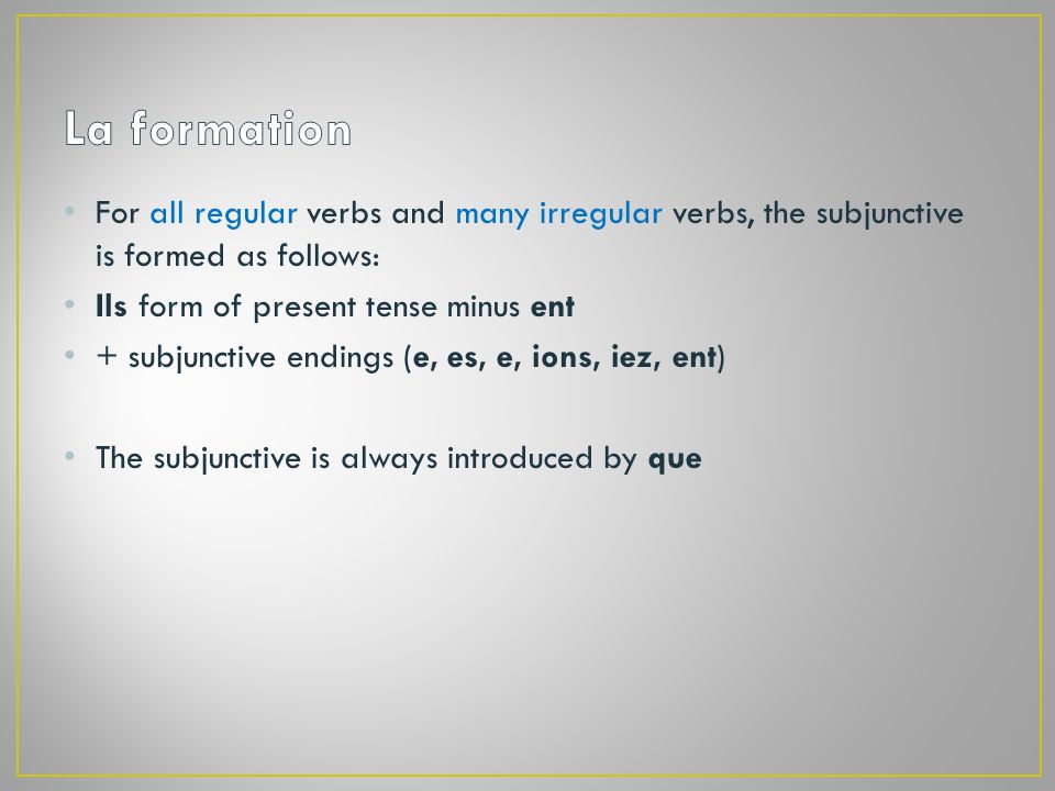For all regular verbs and many irregular verbs, the subjunctive is formed as follows: Ils form of present tense minus ent + subjunctive endings (e, es, e, ions, iez, ent) The subjunctive is always introduced by que