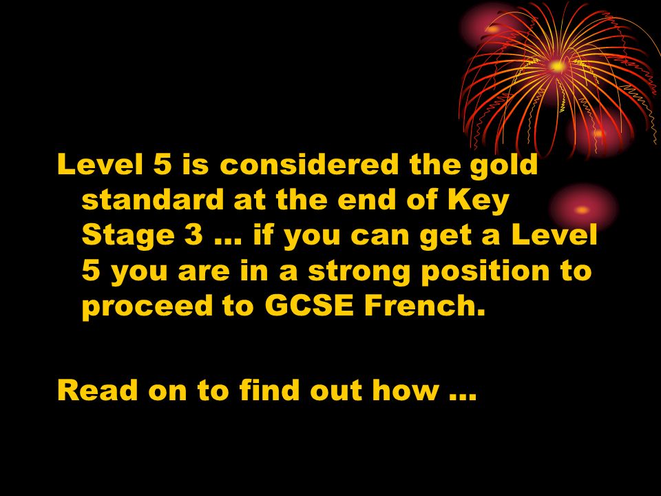Level 5 is considered the gold standard at the end of Key Stage 3 … if you can get a Level 5 you are in a strong position to proceed to GCSE French.