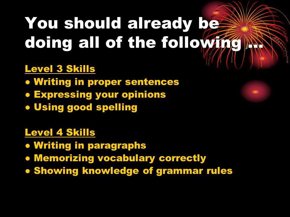 You should already be doing all of the following … Level 3 Skills Writing in proper sentences Expressing your opinions Using good spelling Level 4 Skills Writing in paragraphs Memorizing vocabulary correctly Showing knowledge of grammar rules