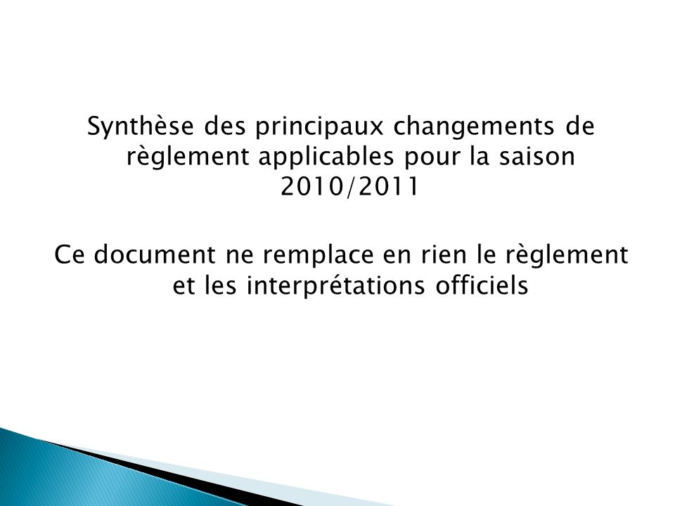 Synthèse des principaux changements de règlement applicables pour la saison 2010/2011 Ce document ne remplace en rien le règlement et les interprétations officiels
