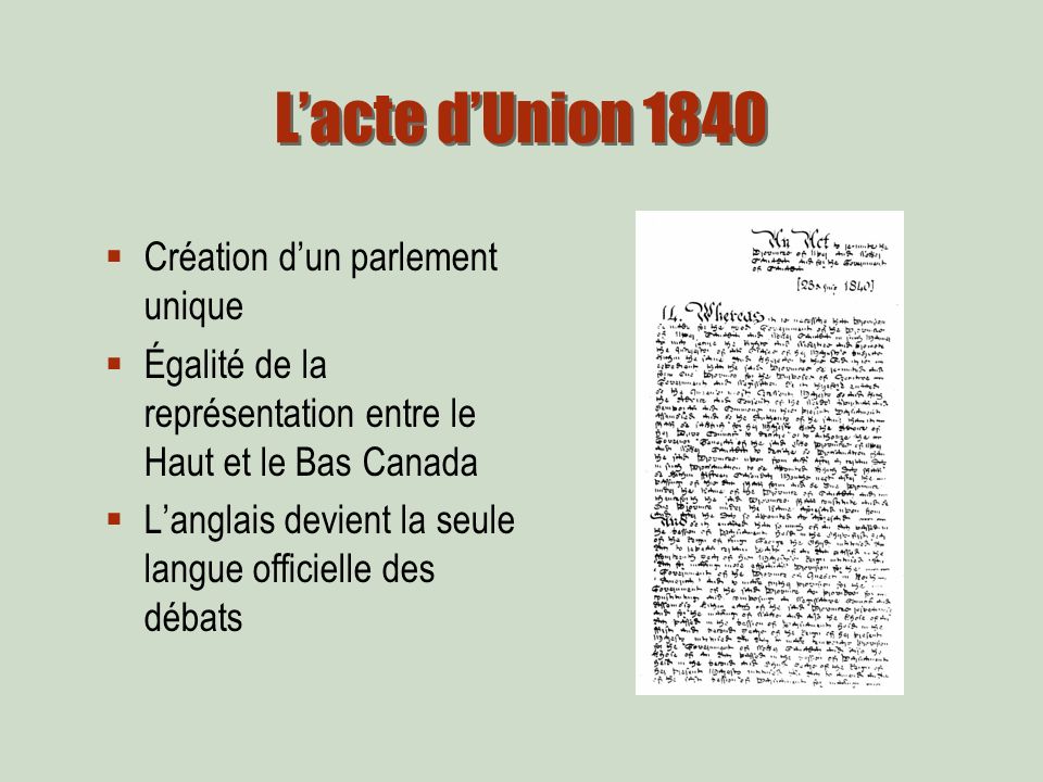 Lacte dUnion 1840 Création dun parlement unique Égalité de la représentation entre le Haut et le Bas Canada Langlais devient la seule langue officielle des débats