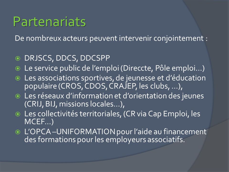 Partenariats De nombreux acteurs peuvent intervenir conjointement :  DRJSCS, DDCS, DDCSPP  Le service public de l’emploi (Direccte, Pôle emploi…)  Les associations sportives, de jeunesse et d’éducation populaire (CROS, CDOS, CRAJEP, les clubs, …),  Les réseaux d’information et d’orientation des jeunes (CRIJ, BIJ, missions locales…),  Les collectivités territoriales, (CR via Cap Emploi, les MCEF…)  L’OPCA –UNIFORMATION pour l’aide au financement des formations pour les employeurs associatifs.