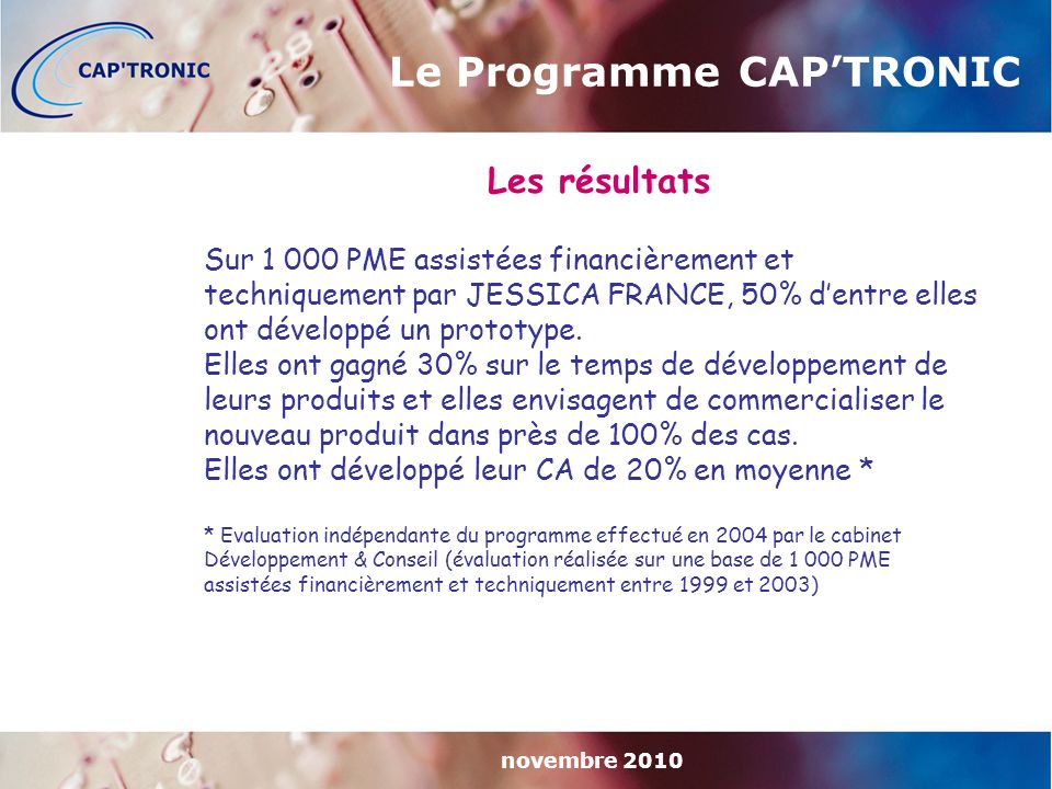 novembre 2010 Le Programme CAP’TRONIC Les résultats Sur PME assistées financièrement et techniquement par JESSICA FRANCE, 50% d’entre elles ont développé un prototype.