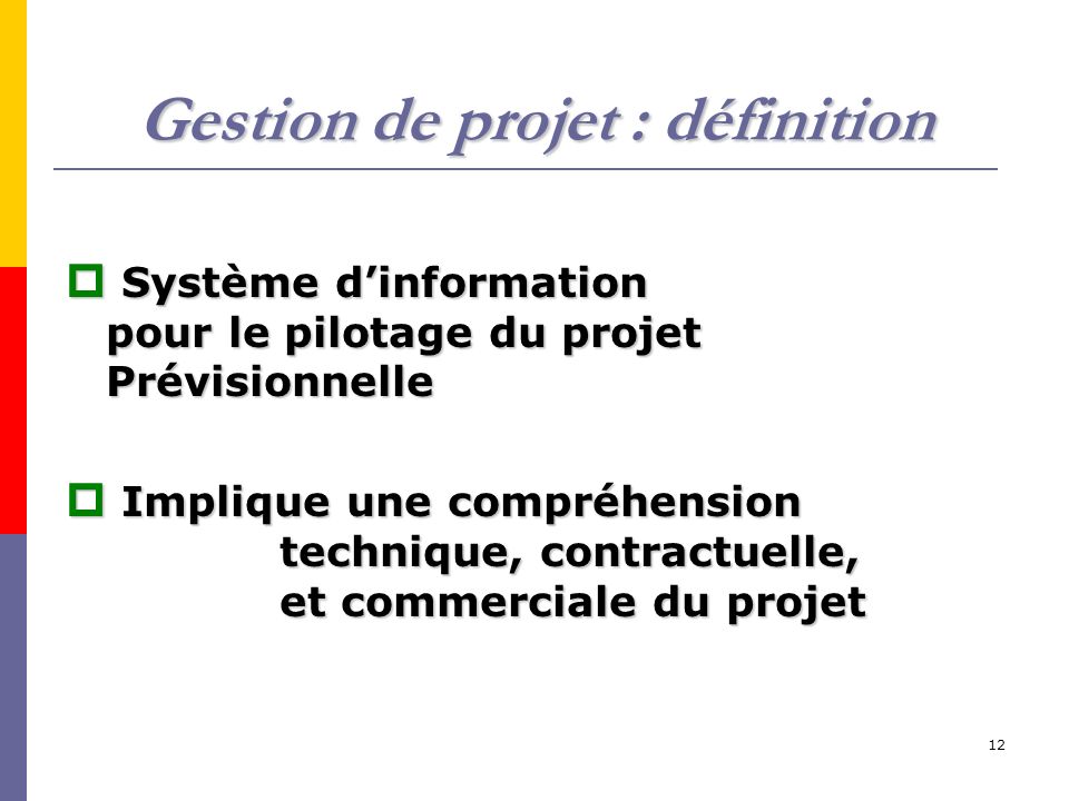 12 Gestion de projet : définition  Système d’information pour le pilotage du projet Prévisionnelle  Implique une compréhension technique, contractuelle, et commerciale du projet