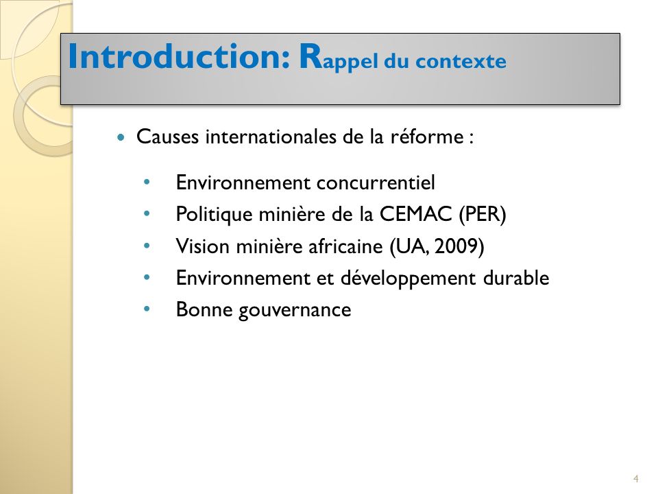 Causes internationales de la réforme : Environnement concurrentiel Politique minière de la CEMAC (PER) Vision minière africaine (UA, 2009) Environnement et développement durable Bonne gouvernance Introduction: R appel du contexte 4