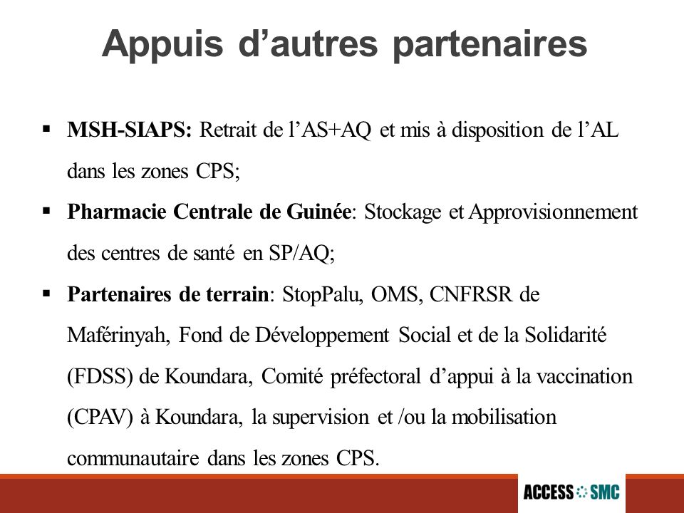 Appuis d’autres partenaires  MSH-SIAPS: Retrait de l’AS+AQ et mis à disposition de l’AL dans les zones CPS;  Pharmacie Centrale de Guinée: Stockage et Approvisionnement des centres de santé en SP/AQ;  Partenaires de terrain: StopPalu, OMS, CNFRSR de Maférinyah, Fond de Développement Social et de la Solidarité (FDSS) de Koundara, Comité préfectoral d’appui à la vaccination (CPAV) à Koundara, la supervision et /ou la mobilisation communautaire dans les zones CPS.