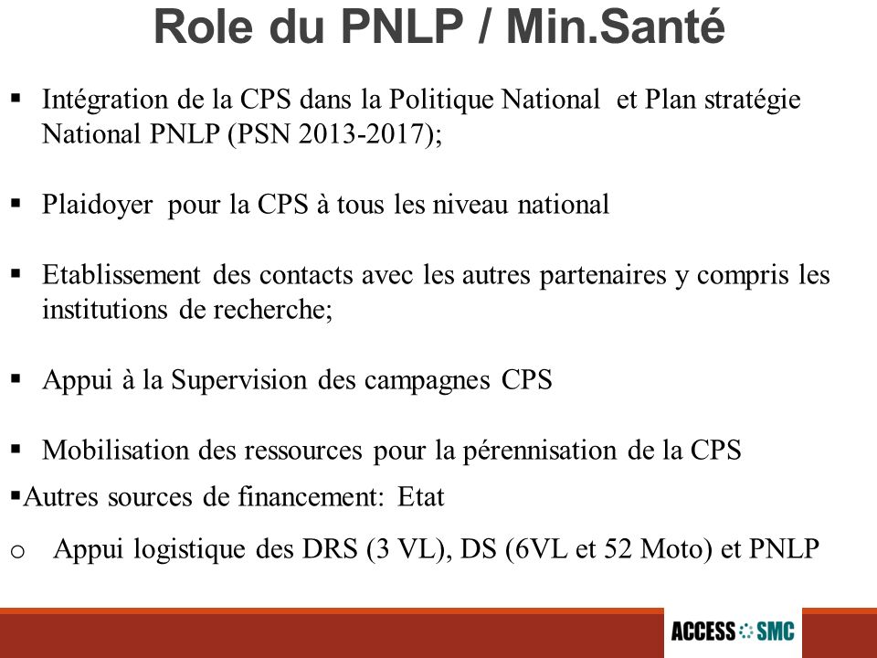 Role du PNLP / Min.Santé  Intégration de la CPS dans la Politique National et Plan stratégie National PNLP (PSN );  Plaidoyer pour la CPS à tous les niveau national  Etablissement des contacts avec les autres partenaires y compris les institutions de recherche;  Appui à la Supervision des campagnes CPS  Mobilisation des ressources pour la pérennisation de la CPS  Autres sources de financement: Etat o Appui logistique des DRS (3 VL), DS (6VL et 52 Moto) et PNLP