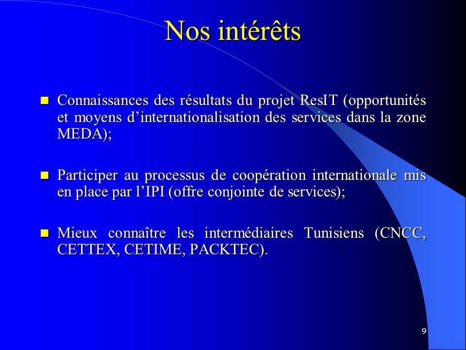9 Connaissances des résultats du projet ResIT (opportunités et moyens d’internationalisation des services dans la zone MEDA); Connaissances des résultats du projet ResIT (opportunités et moyens d’internationalisation des services dans la zone MEDA); Participer au processus de coopération internationale mis en place par l’IPI (offre conjointe de services); Participer au processus de coopération internationale mis en place par l’IPI (offre conjointe de services); Mieux connaître les intermédiaires Tunisiens (CNCC, CETTEX, CETIME, PACKTEC).