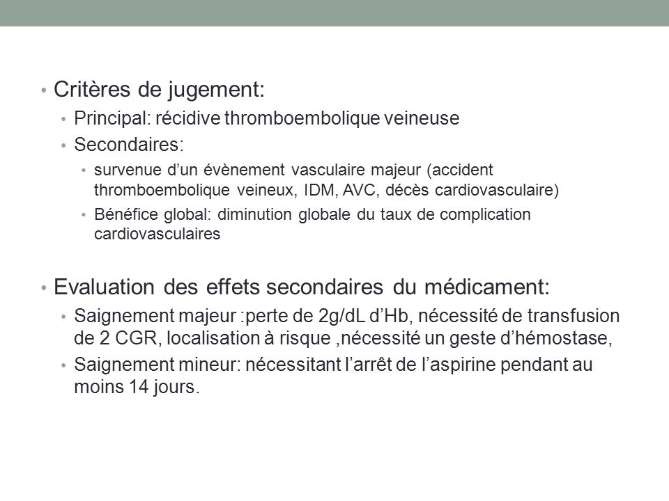Critères de jugement: Principal: récidive thromboembolique veineuse Secondaires: survenue d’un évènement vasculaire majeur (accident thromboembolique veineux, IDM, AVC, décès cardiovasculaire) Bénéfice global: diminution globale du taux de complication cardiovasculaires Evaluation des effets secondaires du médicament: Saignement majeur :perte de 2g/dL d’Hb, nécessité de transfusion de 2 CGR, localisation à risque,nécessité un geste d’hémostase, Saignement mineur: nécessitant l’arrêt de l’aspirine pendant au moins 14 jours.