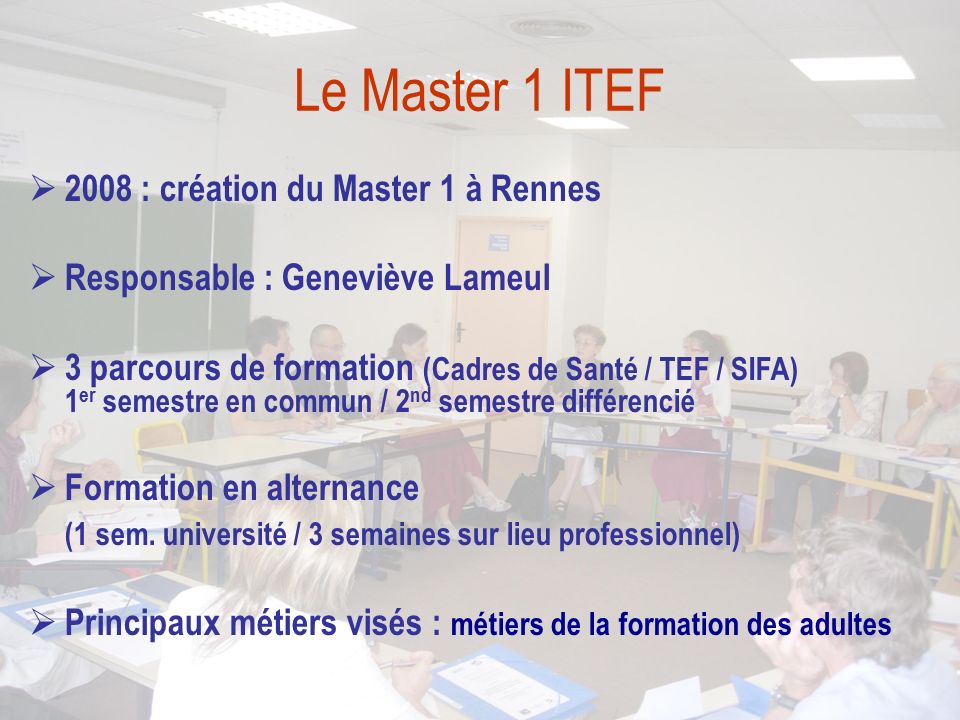 Le Master 1 ITEF  2008 : création du Master 1 à Rennes  Responsable : Geneviève Lameul  3 parcours de formation (Cadres de Santé / TEF / SIFA) 1 er semestre en commun / 2 nd semestre différencié  Formation en alternance (1 sem.