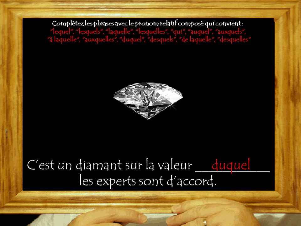 Complétez les phrases avec le pronom relatif composé qui convient : lequel , lesquels , laquelle , lesquelles , qui , auquel , auxquels , à laquelle , auxquelles , duquel , desquels , de laquelle , desquelles C’est un diamant sur la valeur ___________ les experts sont d’accord.