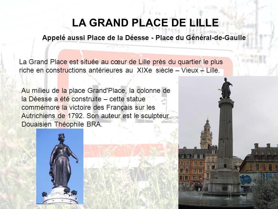LA GRAND PLACE DE LILLE Appelé aussi Place de la Déesse - Place du Général-de-Gaulle La Grand Place est située au cœur de Lille près du quartier le plus riche en constructions antérieures au XIXe siècle – Vieux – Lille.
