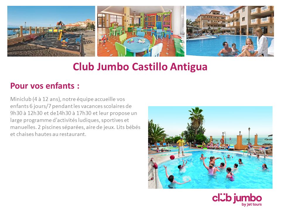 Club Jumbo Castillo Antigua Pour vos enfants : Miniclub (4 à 12 ans), notre équipe accueille vos enfants 6 jours/7 pendant les vacances scolaires de 9h30 à 12h30 et de14h30 à 17h30 et leur propose un large programme d activités ludiques, sportives et manuelles.