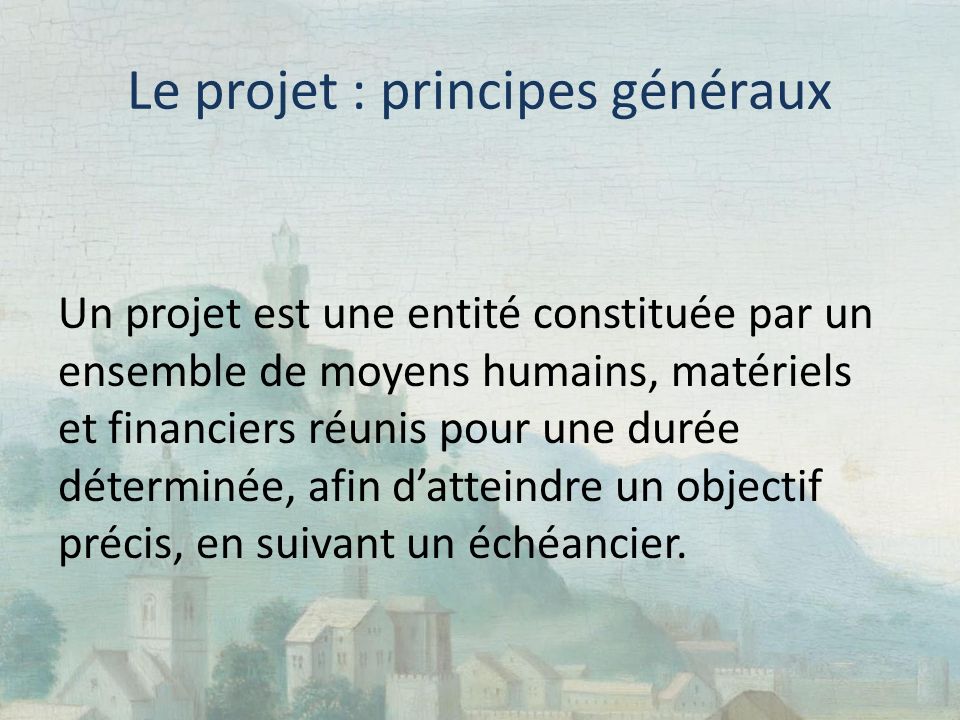 Le projet : principes généraux Un projet est une entité constituée par un ensemble de moyens humains, matériels et financiers réunis pour une durée déterminée, afin d’atteindre un objectif précis, en suivant un échéancier.