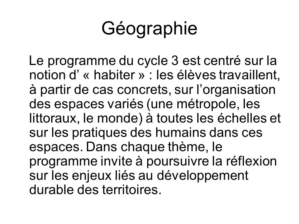 Géographie Le programme du cycle 3 est centré sur la notion d’ « habiter » : les élèves travaillent, à partir de cas concrets, sur l’organisation des espaces variés (une métropole, les littoraux, le monde) à toutes les échelles et sur les pratiques des humains dans ces espaces.