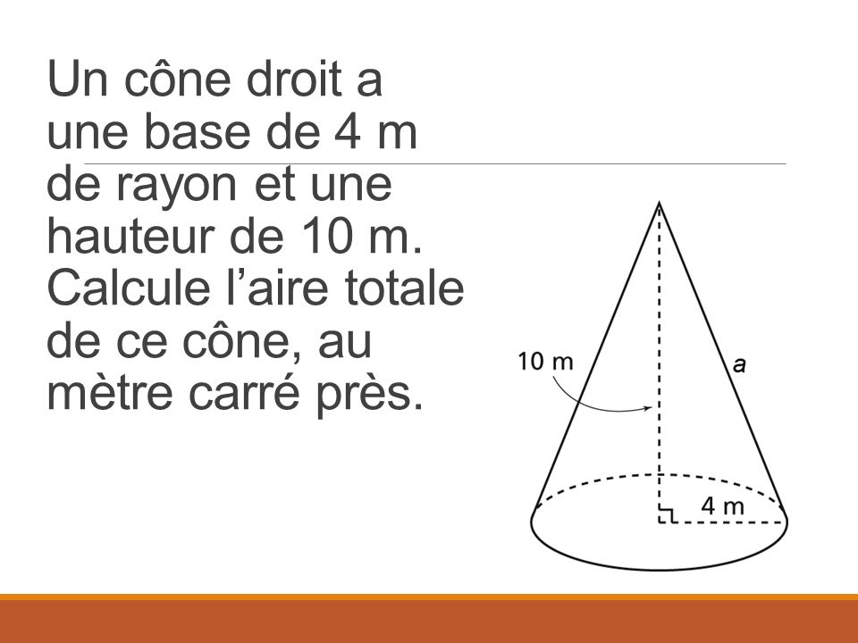 Un cône droit a une base de 4 m de rayon et une hauteur de 10 m.