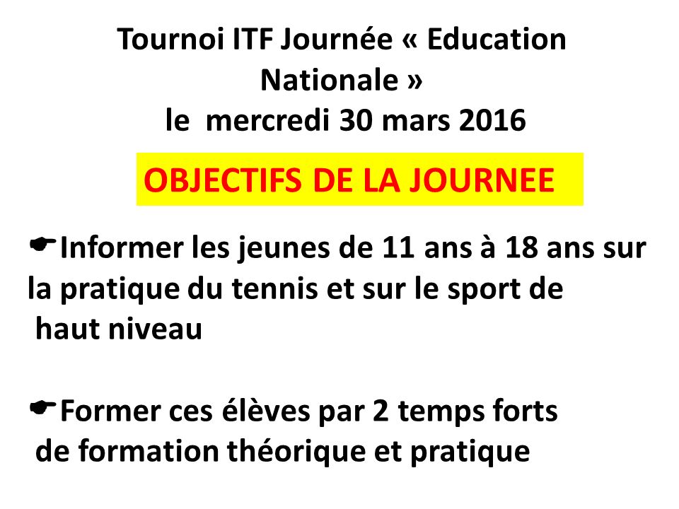 Tournoi ITF Journée « Education Nationale » le mercredi 30 mars 2016  Informer les jeunes de 11 ans à 18 ans sur la pratique du tennis et sur le sport de haut niveau  Former ces élèves par 2 temps forts de formation théorique et pratique OBJECTIFS DE LA JOURNEE
