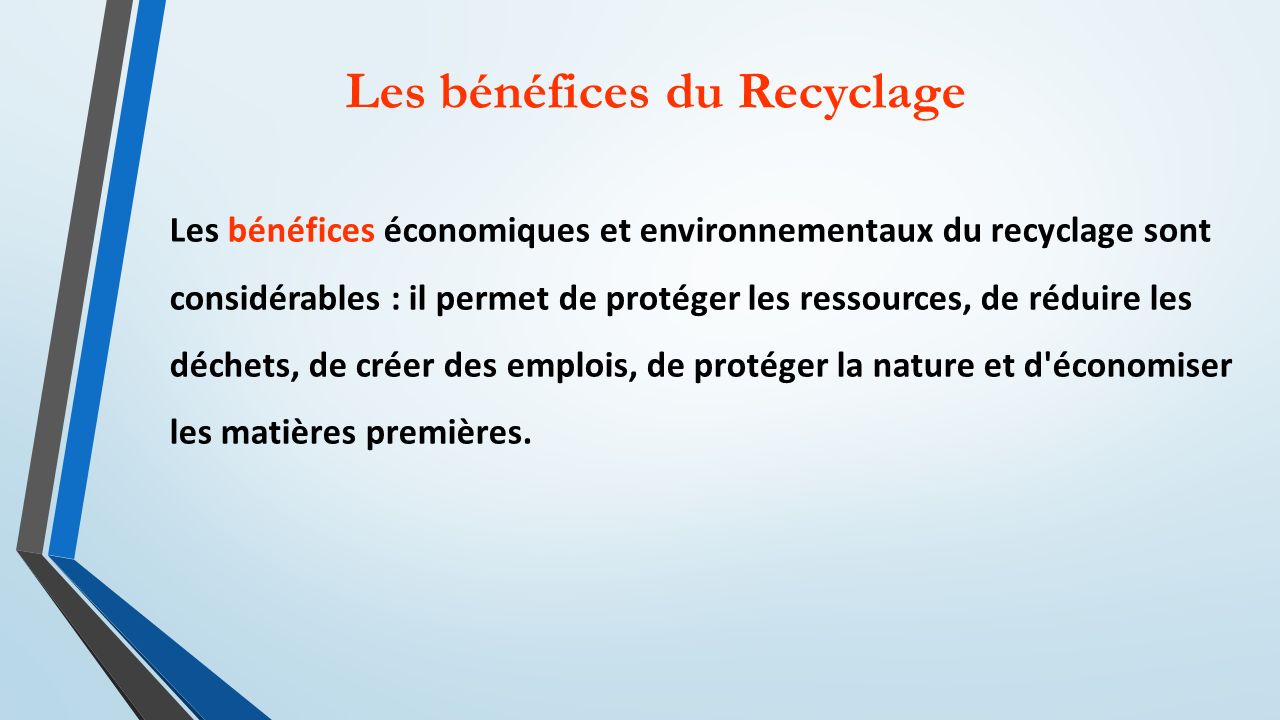 Les bénéfices du Recyclage Les bénéfices économiques et environnementaux du recyclage sont considérables : il permet de protéger les ressources, de réduire les déchets, de créer des emplois, de protéger la nature et d économiser les matières premières.