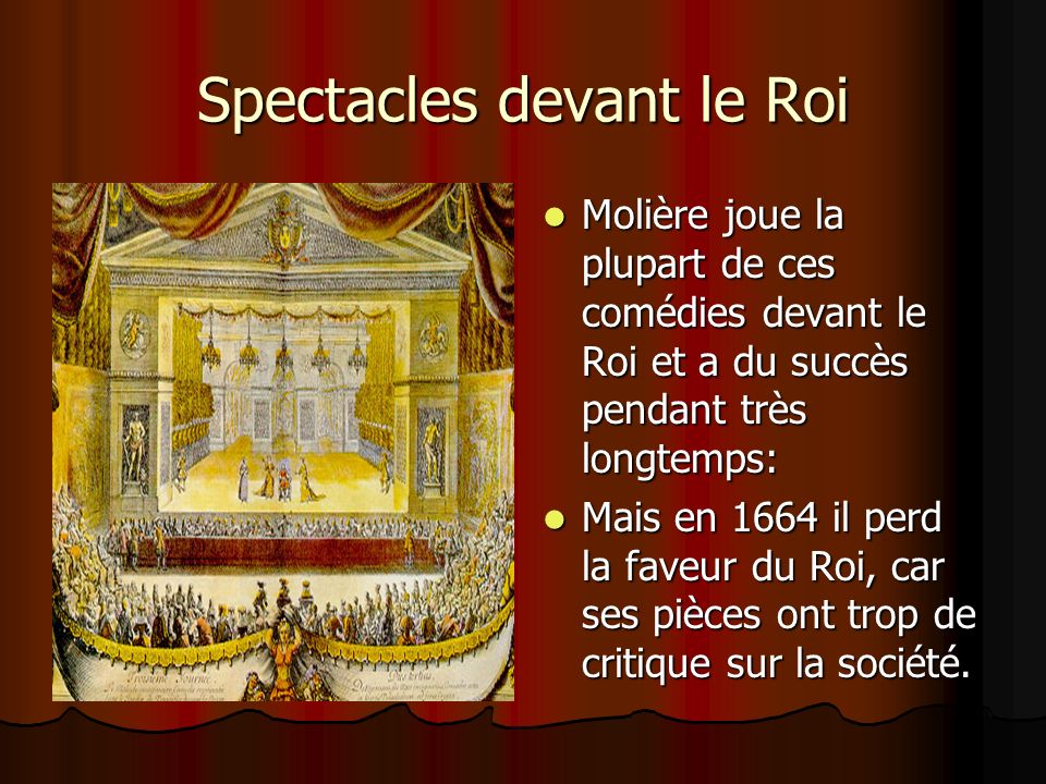 Spectacles devant le Roi Molière joue la plupart de ces comédies devant le Roi et a du succès pendant très longtemps: Molière joue la plupart de ces comédies devant le Roi et a du succès pendant très longtemps: Mais en 1664 il perd la faveur du Roi, car ses pièces ont trop de critique sur la société.