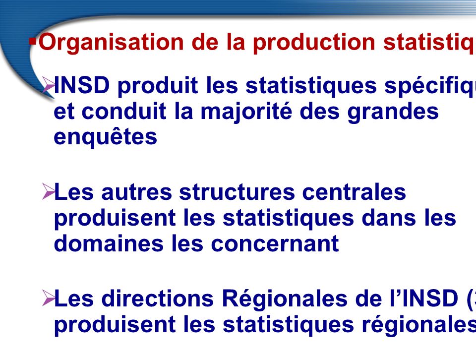  Organisation de la production statistique  INSD produit les statistiques spécifiques et conduit la majorité des grandes enquêtes  Les autres structures centrales produisent les statistiques dans les domaines les concernant  Les directions Régionales de l’INSD (3) produisent les statistiques régionales