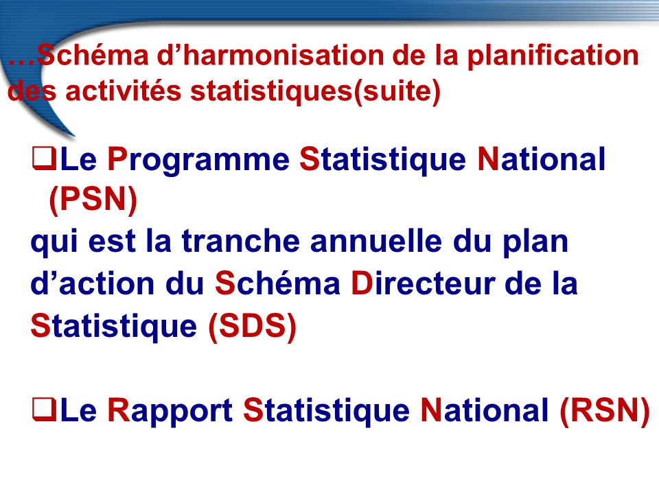 …Schéma d’harmonisation de la planification des activités statistiques(suite)  Le Programme Statistique National (PSN) qui est la tranche annuelle du plan d’action du Schéma Directeur de la Statistique (SDS)  Le Rapport Statistique National (RSN)
