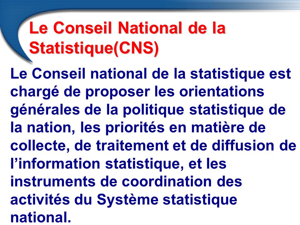 Le Conseil national de la statistique est chargé de proposer les orientations générales de la politique statistique de la nation, les priorités en matière de collecte, de traitement et de diffusion de l’information statistique, et les instruments de coordination des activités du Système statistique national.