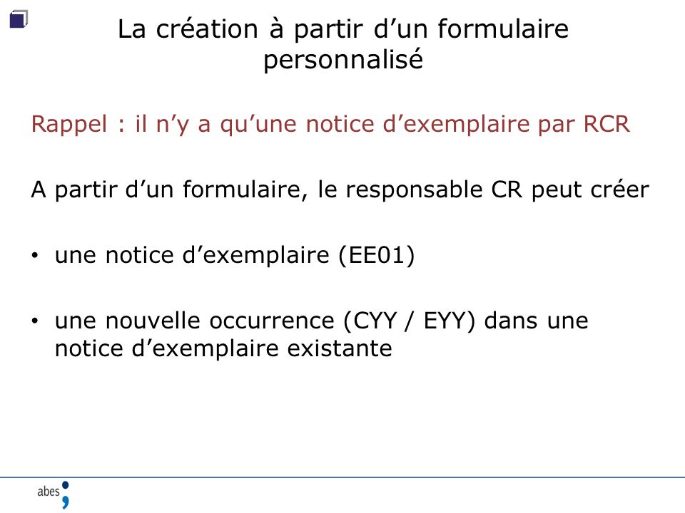 La création à partir d’un formulaire personnalisé Rappel : il n’y a qu’une notice d’exemplaire par RCR A partir d’un formulaire, le responsable CR peut créer une notice d’exemplaire (EE01) une nouvelle occurrence (CYY / EYY) dans une notice d’exemplaire existante
