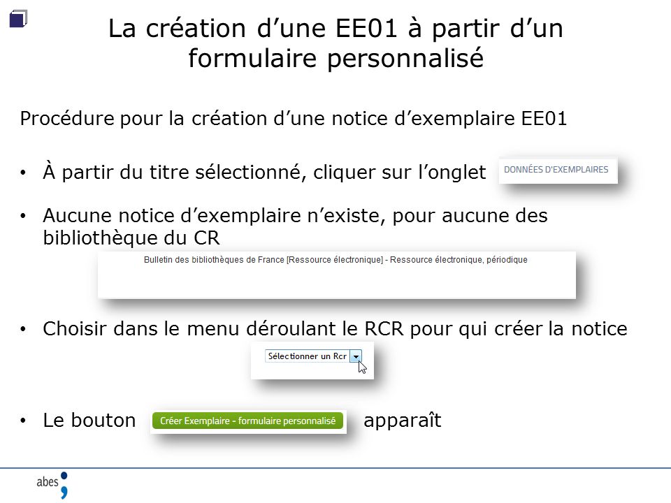 La création d’une EE01 à partir d’un formulaire personnalisé Procédure pour la création d’une notice d’exemplaire EE01 À partir du titre sélectionné, cliquer sur l’onglet Aucune notice d’exemplaire n’existe, pour aucune des bibliothèque du CR Choisir dans le menu déroulant le RCR pour qui créer la notice Le bouton apparaît