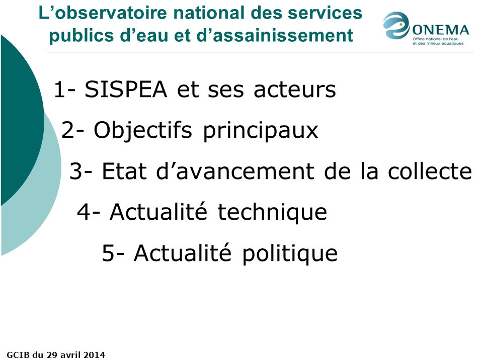 GCIB du 29 avril 2014 L’observatoire national des services publics d’eau et d’assainissement 1- SISPEA et ses acteurs 2- Objectifs principaux 3- Etat d’avancement de la collecte 4- Actualité technique 5- Actualité politique