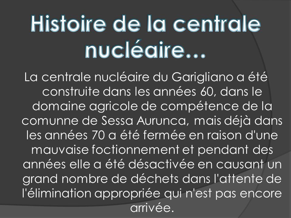 La centrale nucléaire du Garigliano a été construite dans les années 60, dans le domaine agricole de compétence de la comunne de Sessa Aurunca, mais déjà dans les années 70 a été fermée en raison d une mauvaise foctionnement et pendant des années elle a été désactivée en causant un grand nombre de déchets dans l attente de l élimination appropriée qui n est pas encore arrivée.