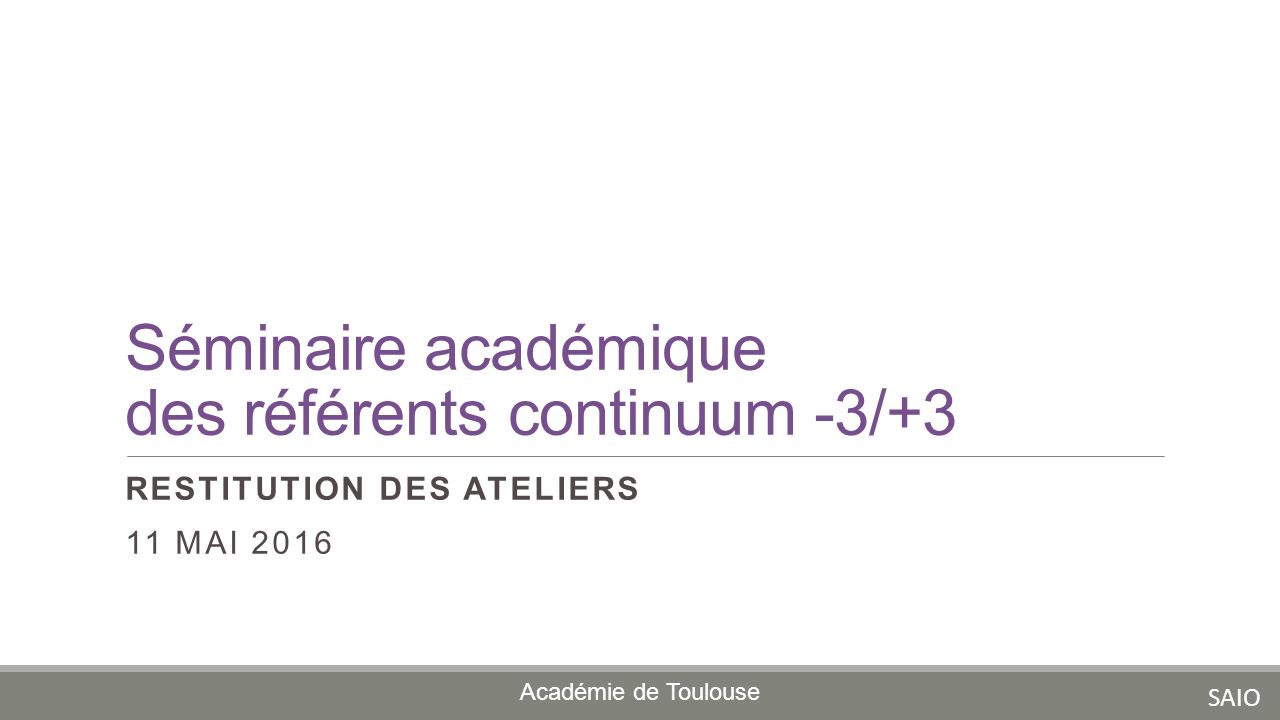 Séminaire académique des référents continuum -3/+3 RESTITUTION DES ATELIERS 11 MAI 2016 Académie de Toulouse SAIO